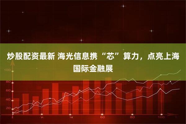 炒股配资最新 海光信息携 “芯” 算力，点亮上海国际金融展