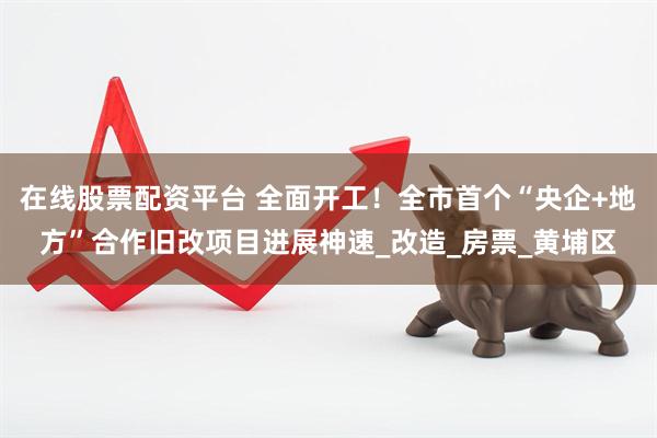 在线股票配资平台 全面开工！全市首个“央企+地方”合作旧改项目进展神速_改造_房票_黄埔区