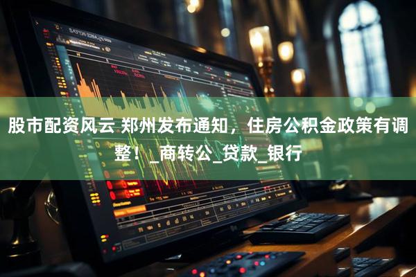 股市配资风云 郑州发布通知，住房公积金政策有调整！_商转公_贷款_银行
