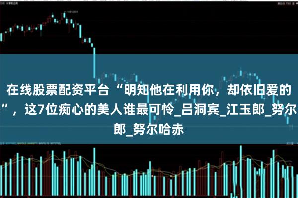 在线股票配资平台 “明知他在利用你，却依旧爱的无悔”，这7位痴心的美人谁最可怜_吕洞宾_江玉郎_努尔哈赤