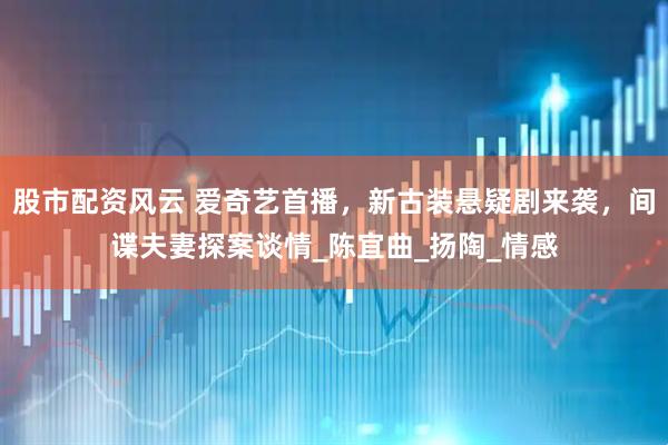股市配资风云 爱奇艺首播，新古装悬疑剧来袭，间谍夫妻探案谈情_陈宜曲_扬陶_情感