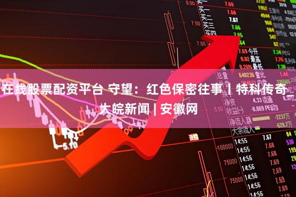 在线股票配资平台 守望：红色保密往事丨特科传奇_大皖新闻 | 安徽网