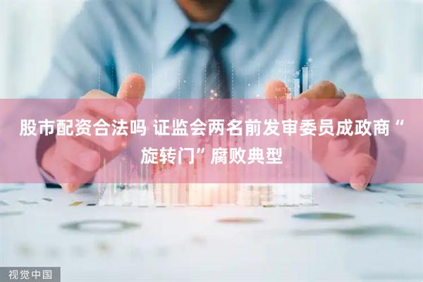 股市配资合法吗 证监会两名前发审委员成政商“旋转门”腐败典型