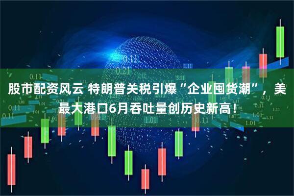 股市配资风云 特朗普关税引爆“企业囤货潮”，美最大港口6月吞吐量创历史新高！