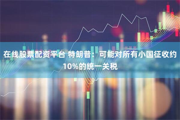 在线股票配资平台 特朗普：可能对所有小国征收约10%的统一关税