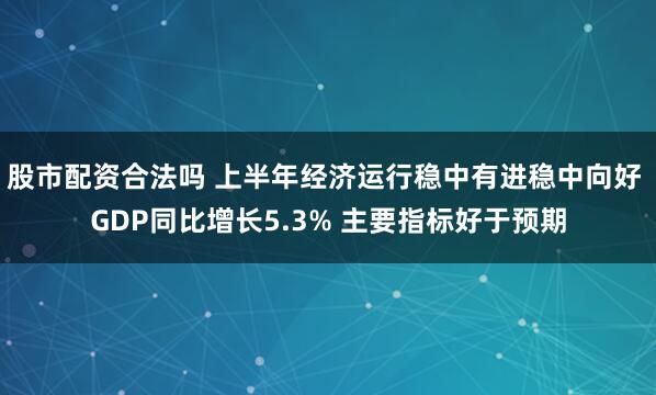 股市配资合法吗 上半年经济运行稳中有进稳中向好 GDP同比增长5.3% 主要指标好于预期
