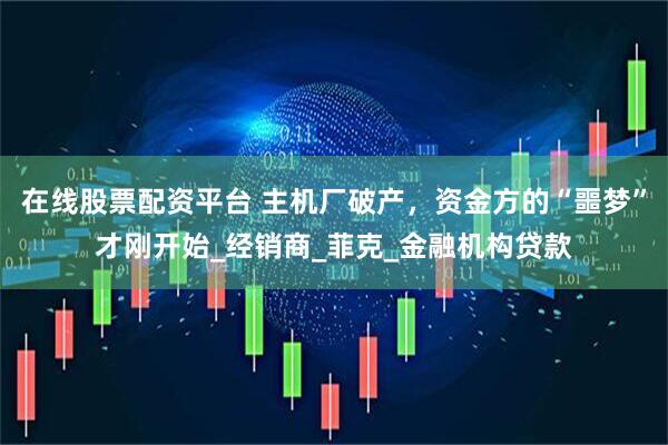 在线股票配资平台 主机厂破产，资金方的“噩梦”才刚开始_经销商_菲克_金融机构贷款