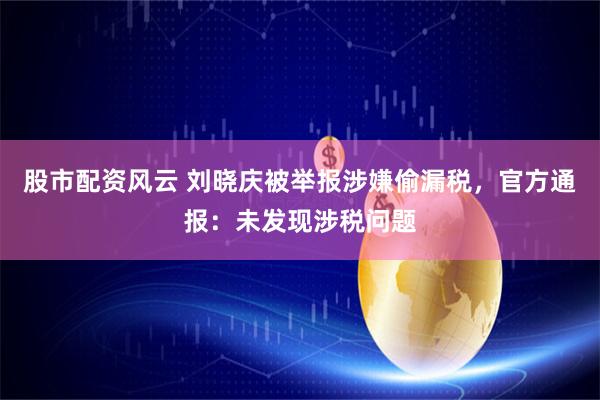 股市配资风云 刘晓庆被举报涉嫌偷漏税，官方通报：未发现涉税问题
