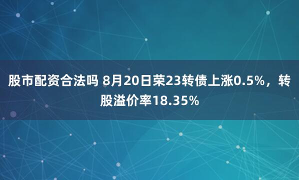 股市配资合法吗 8月20日荣23转债上涨0.5%，转股溢价率18.35%