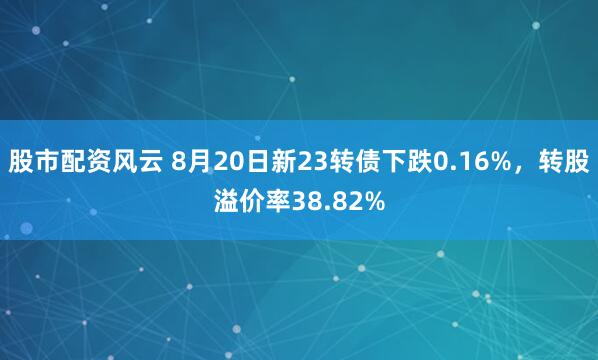 股市配资风云 8月20日新23转债下跌0.16%，转股溢价率38.82%