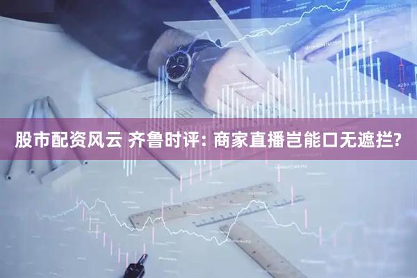 股市配资风云 齐鲁时评: 商家直播岂能口无遮拦?