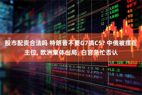 股市配资合法吗 特朗普不要G7搞C5? 中俄被摆在主位, 欧洲集体出局, 白宫急忙否认