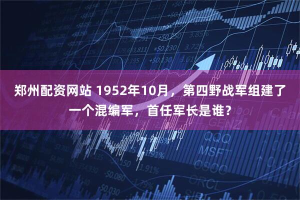 郑州配资网站 1952年10月，第四野战军组建了一个混编军，首任军长是谁？
