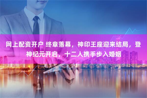 网上配资开户 终章落幕，神印王座迎来结局，登神纪元开启，十二人携手步入婚姻