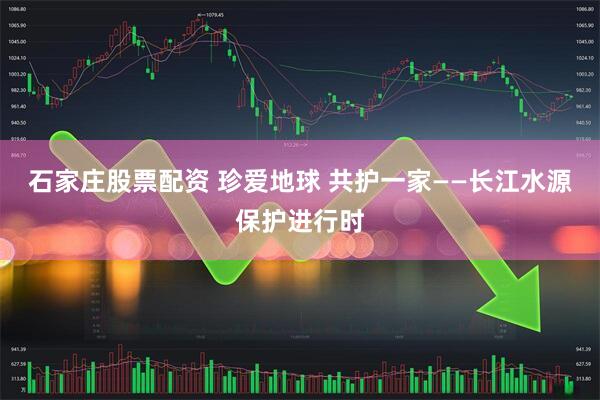 石家庄股票配资 珍爱地球 共护一家——长江水源保护进行时