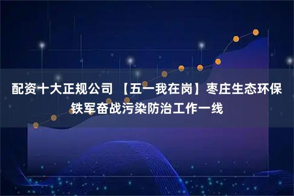 配资十大正规公司 【五一我在岗】枣庄生态环保铁军奋战污染防治工作一线