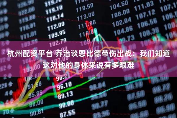 杭州配资平台 乔治谈恩比德带伤出战：我们知道这对他的身体来说有多艰难