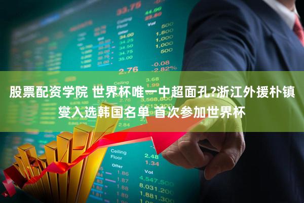 股票配资学院 世界杯唯一中超面孔?浙江外援朴镇燮入选韩国名单 首次参加世界杯
