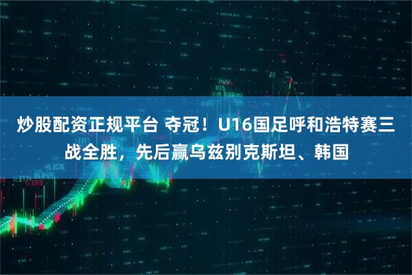 炒股配资正规平台 夺冠！U16国足呼和浩特赛三战全胜，先后赢乌兹别克斯坦、韩国
