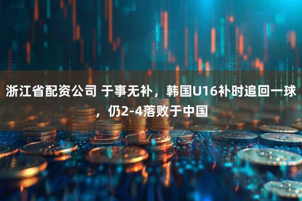 浙江省配资公司 于事无补，韩国U16补时追回一球，仍2-4落败于中国
