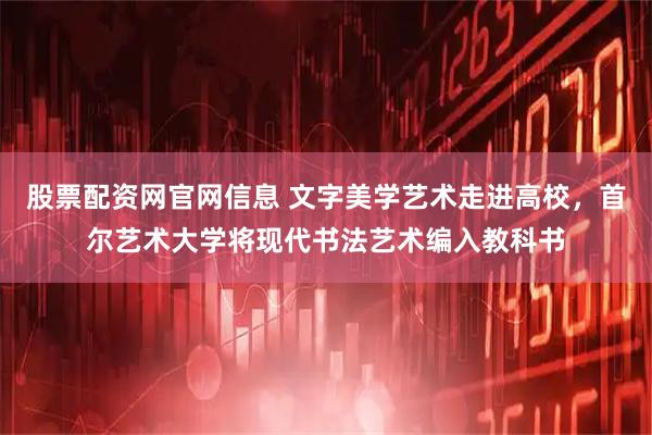 股票配资网官网信息 文字美学艺术走进高校，首尔艺术大学将现代书法艺术编入教科书