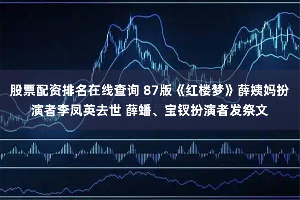 股票配资排名在线查询 87版《红楼梦》薛姨妈扮演者李凤英去世 薛蟠、宝钗扮演者发祭文