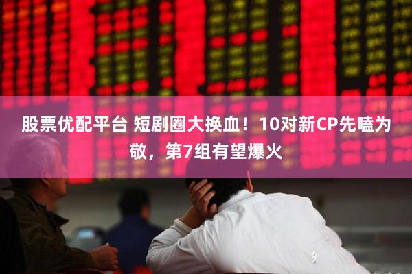 股票优配平台 短剧圈大换血！10对新CP先嗑为敬，第7组有望爆火