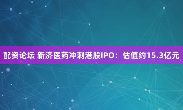 配资论坛 新济医药冲刺港股IPO：估值约15.3亿元